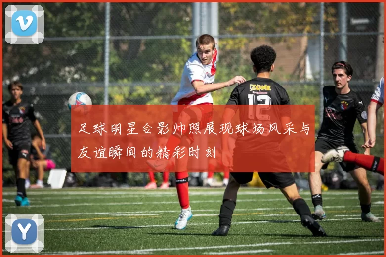足球明星合影帅照展现球场风采与友谊瞬间的精彩时刻