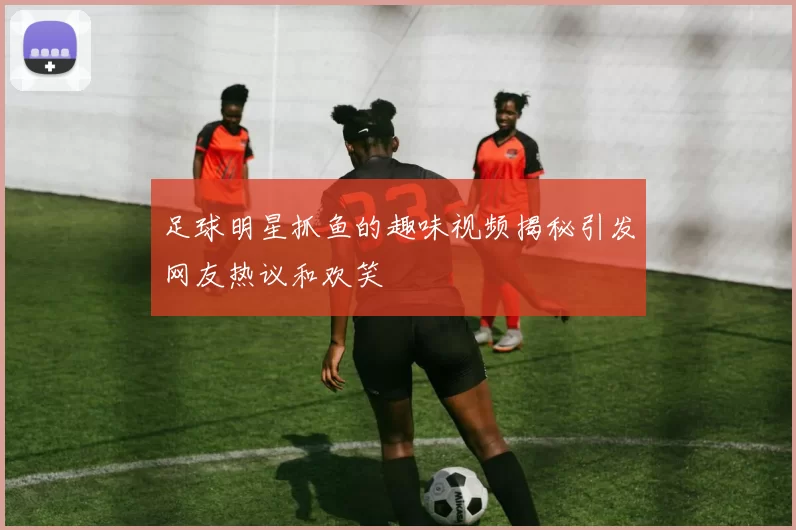 足球明星抓鱼的趣味视频揭秘引发网友热议和欢笑