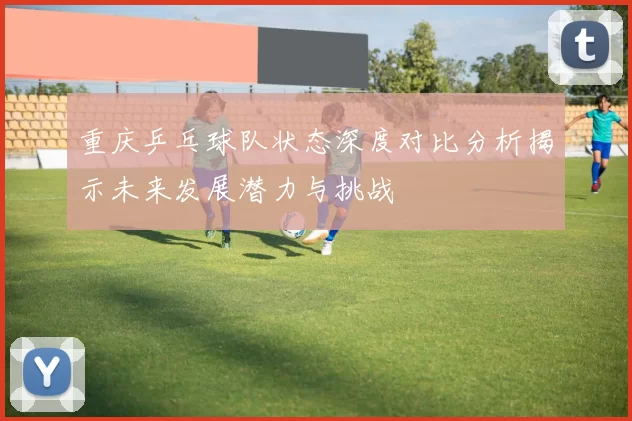 重庆乒乓球队状态深度对比分析揭示未来发展潜力与挑战