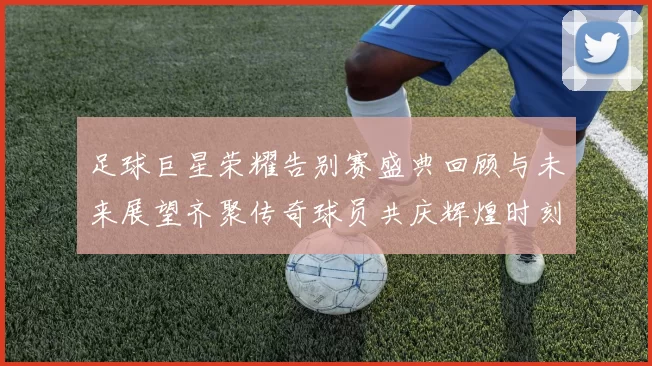 足球巨星荣耀告别赛盛典回顾与未来展望齐聚传奇球员共庆辉煌时刻