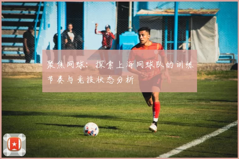 聚焦网球：探索上海网球队的训练节奏与竞技状态分析