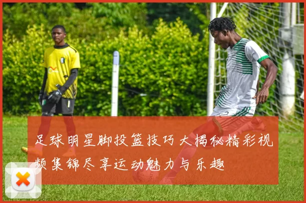 足球明星脚投篮技巧大揭秘精彩视频集锦尽享运动魅力与乐趣
