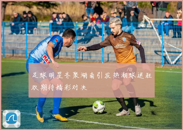 足球明星齐聚湖南引发热潮球迷狂欢期待精彩对决