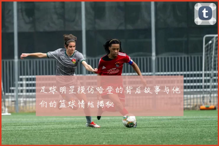 足球明星模仿哈登的背后故事与他们的篮球情结揭秘