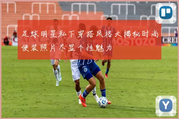 足球明星私下穿搭风格大揭秘时尚便装照片尽显个性魅力