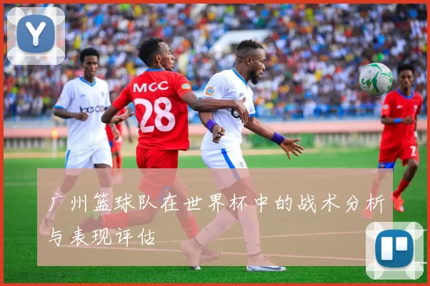 广州篮球队在世界杯中的战术分析与表现评估