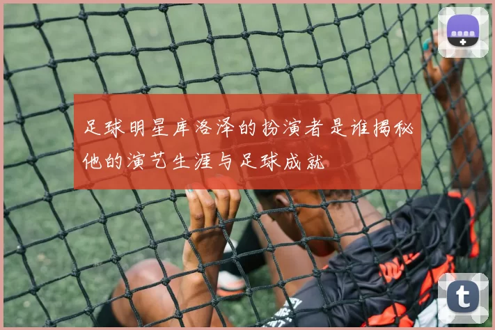 足球明星库洛泽的扮演者是谁揭秘他的演艺生涯与足球成就