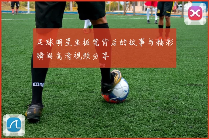 足球明星坐板凳背后的故事与精彩瞬间高清视频分享