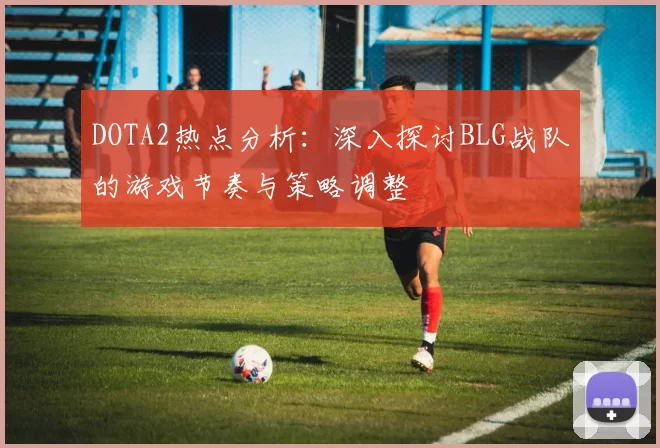 DOTA2热点分析：深入探讨BLG战队的游戏节奏与策略调整