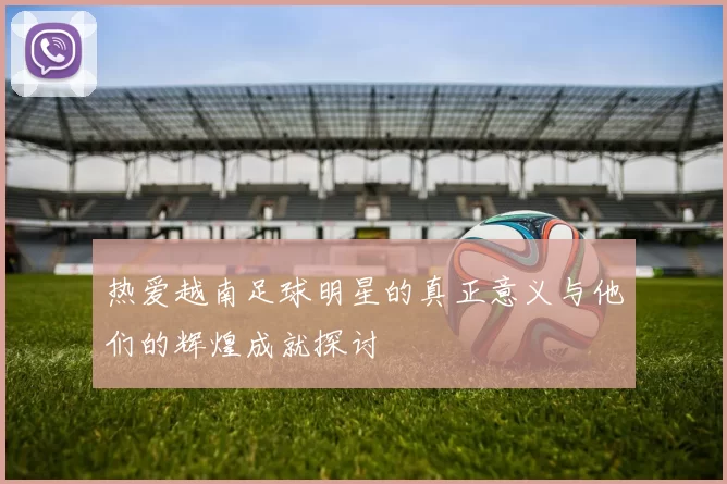 热爱越南足球明星的真正意义与他们的辉煌成就探讨