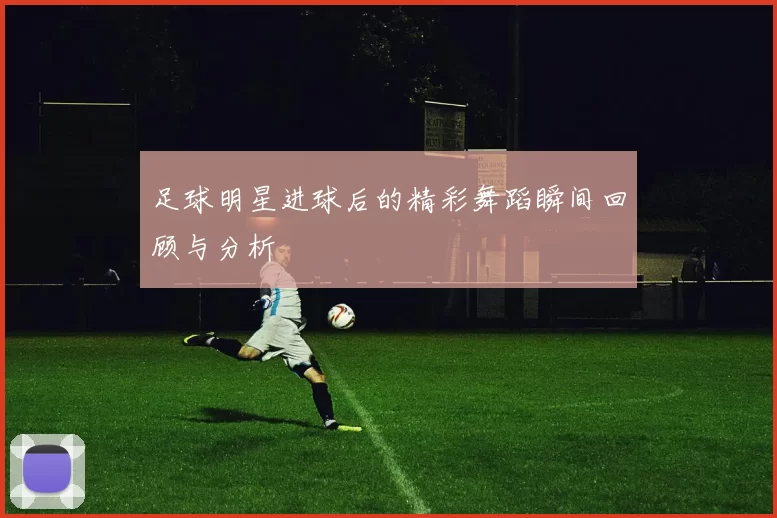 足球明星进球后的精彩舞蹈瞬间回顾与分析