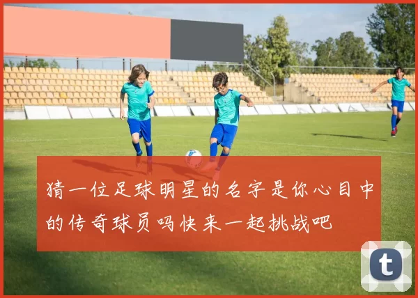 猜一位足球明星的名字是你心目中的传奇球员吗快来一起挑战吧