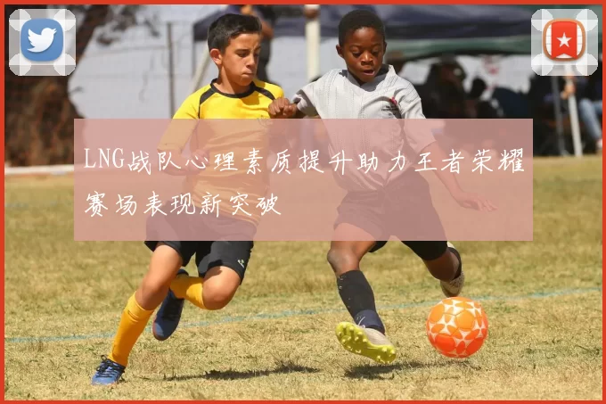 LNG战队心理素质提升助力王者荣耀赛场表现新突破