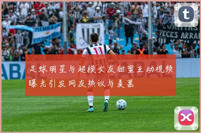 足球明星与超模女友甜蜜互动视频曝光引发网友热议与羡慕