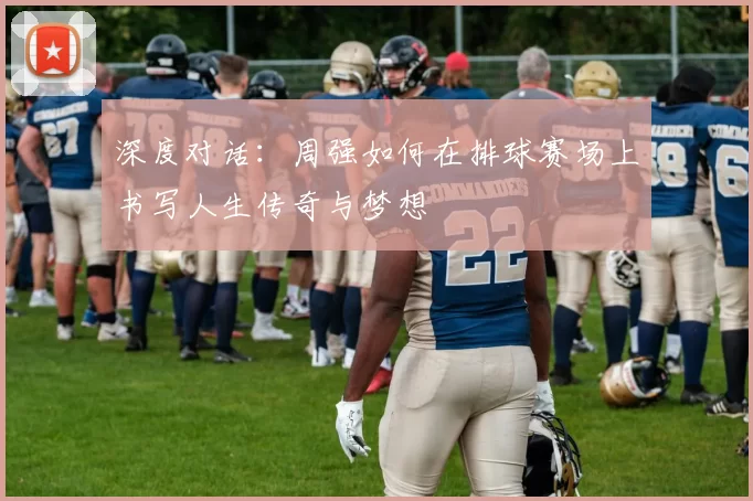 深度对话：周强如何在排球赛场上书写人生传奇与梦想