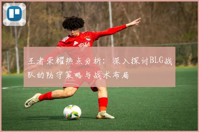 王者荣耀热点分析：深入探讨BLG战队的防守策略与战术布局