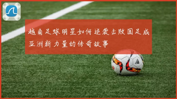 越南足球明星如何逆袭击败国足成亚洲新力量的传奇故事