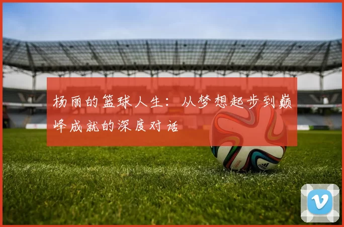 杨丽的篮球人生：从梦想起步到巅峰成就的深度对话