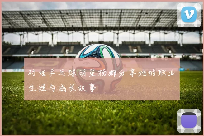 对话乒乓球明星杨娜分享她的职业生涯与成长故事