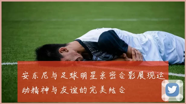 安东尼与足球明星亲密合影展现运动精神与友谊的完美结合