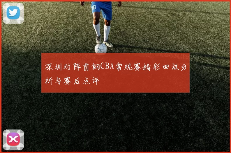 深圳对阵首钢CBA常规赛精彩回放分析与赛后点评