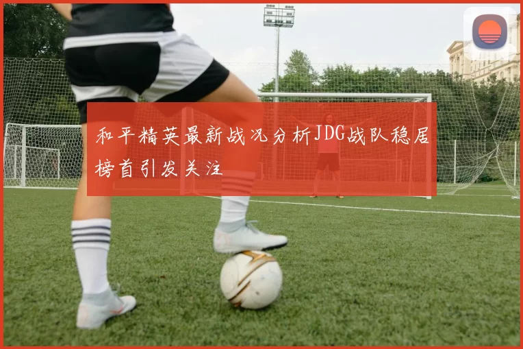 和平精英最新战况分析JDG战队稳居榜首引发关注