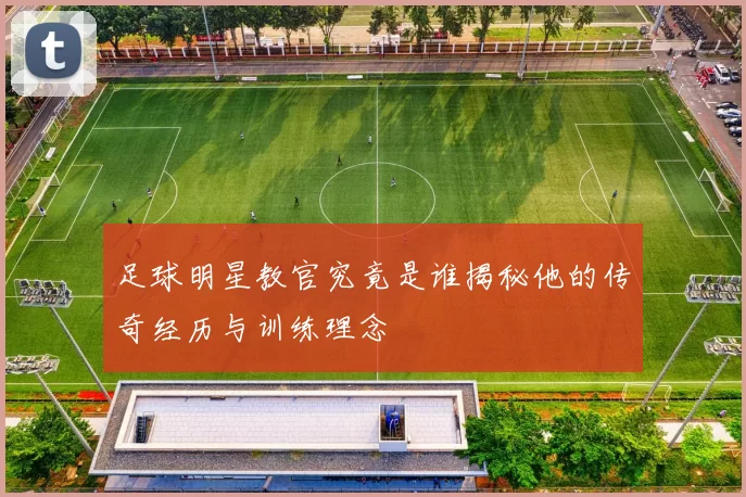 足球明星教官究竟是谁揭秘他的传奇经历与训练理念