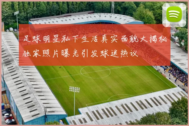 足球明星私下生活真实面貌大揭秘独家照片曝光引发球迷热议