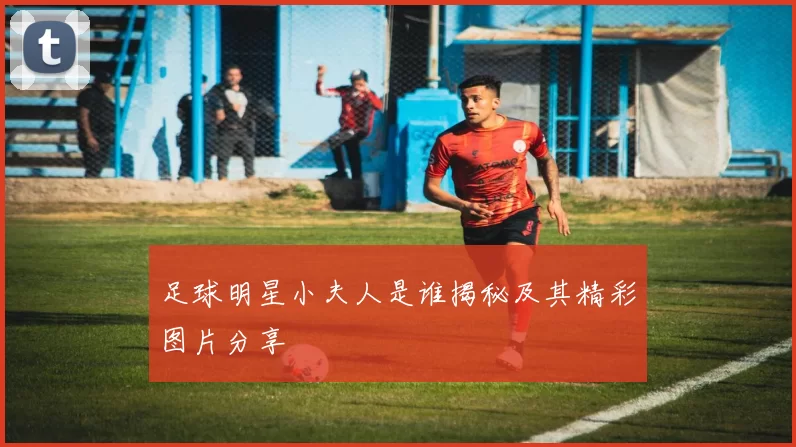 足球明星小夫人是谁揭秘及其精彩图片分享
