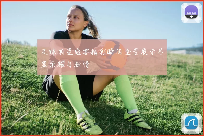 足球明星盛宴精彩瞬间全景展示尽显荣耀与激情