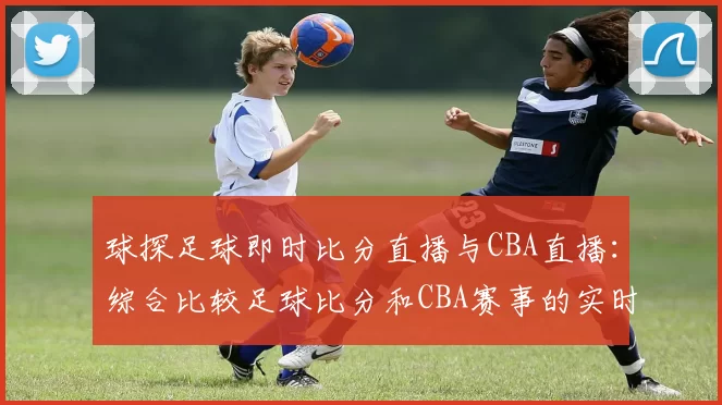 球探足球即时比分直播与CBA直播：综合比较足球比分和CBA赛事的实时更新
