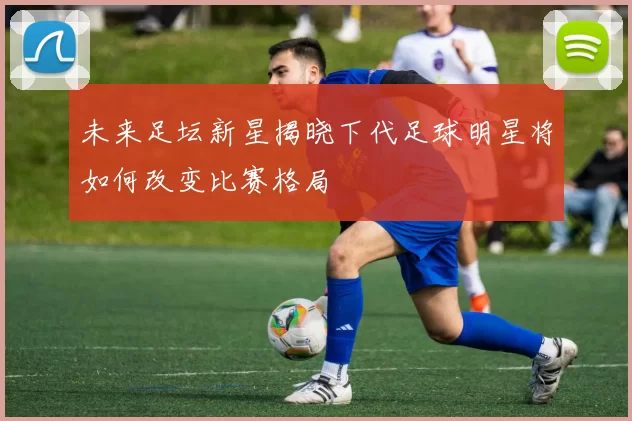 未来足坛新星揭晓下代足球明星将如何改变比赛格局