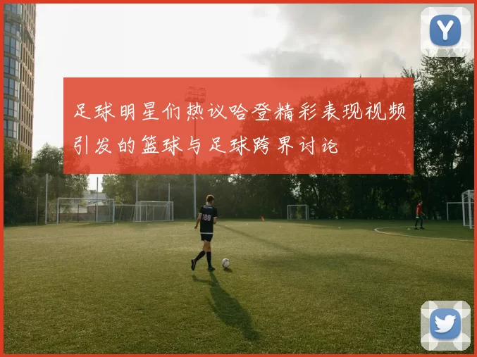 足球明星们热议哈登精彩表现视频引发的篮球与足球跨界讨论