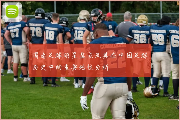 渭南足球明星盘点及其在中国足球历史中的重要地位分析