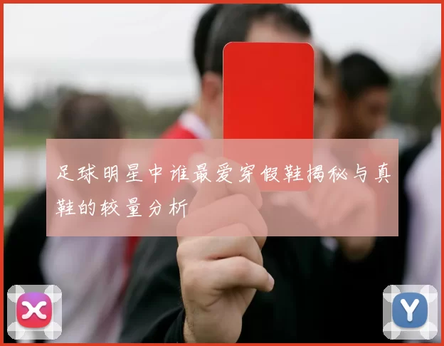 足球明星中谁最爱穿假鞋揭秘与真鞋的较量分析