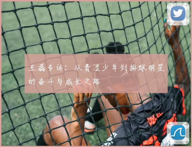 王磊专访：从青涩少年到排球明星的奋斗与成长之路