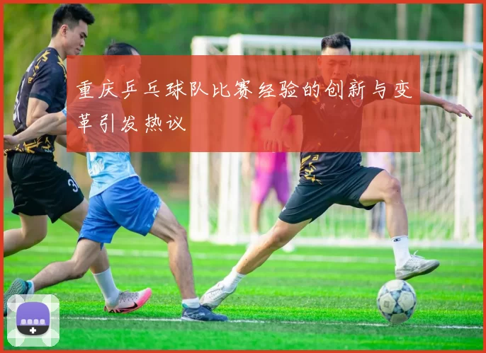 重庆乒乓球队比赛经验的创新与变革引发热议