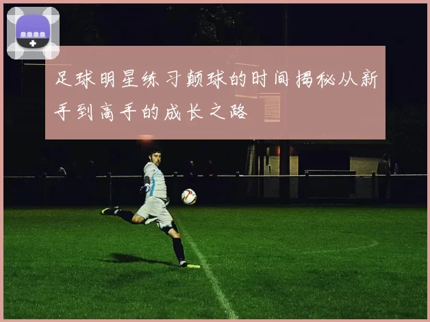足球明星练习颠球的时间揭秘从新手到高手的成长之路