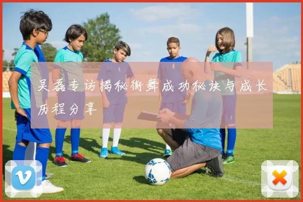 吴磊专访揭秘街舞成功秘诀与成长历程分享