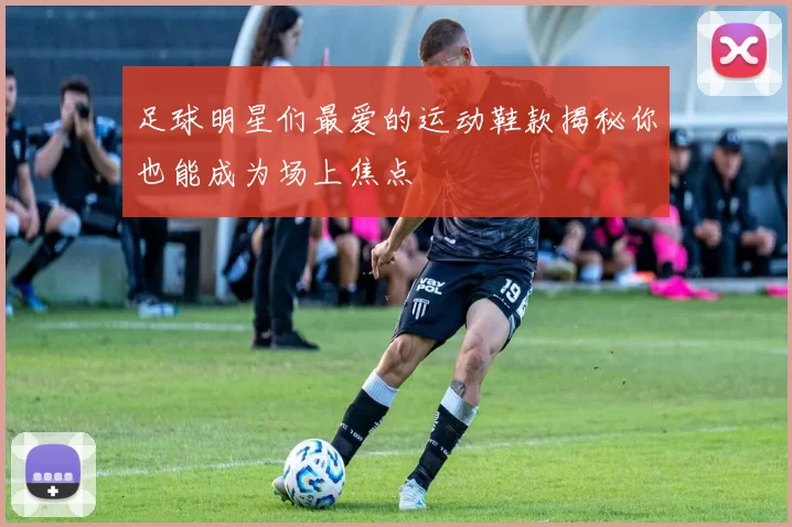 足球明星们最爱的运动鞋款揭秘你也能成为场上焦点