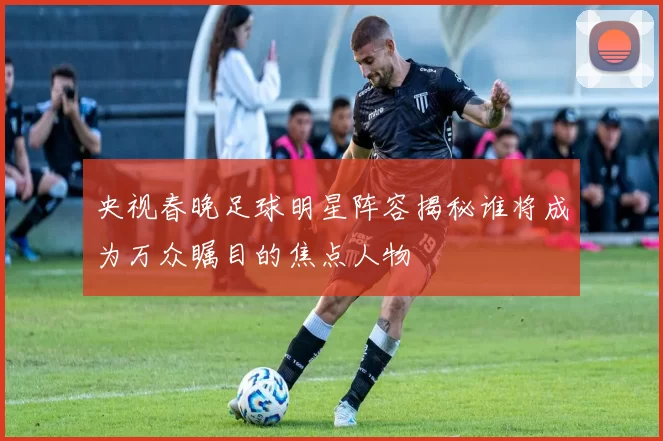 央视春晚足球明星阵容揭秘谁将成为万众瞩目的焦点人物