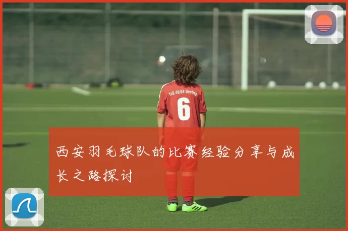 西安羽毛球队的比赛经验分享与成长之路探讨