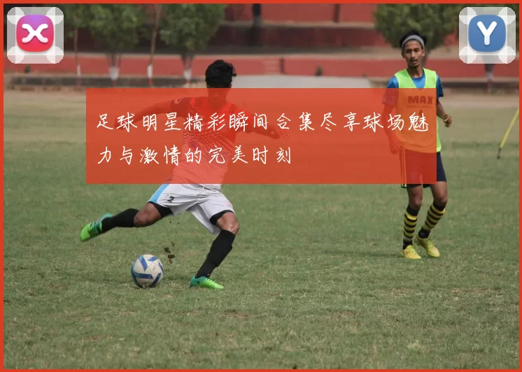 足球明星精彩瞬间合集尽享球场魅力与激情的完美时刻