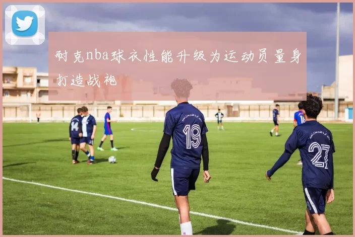 耐克nba球衣性能升级为运动员量身打造战袍