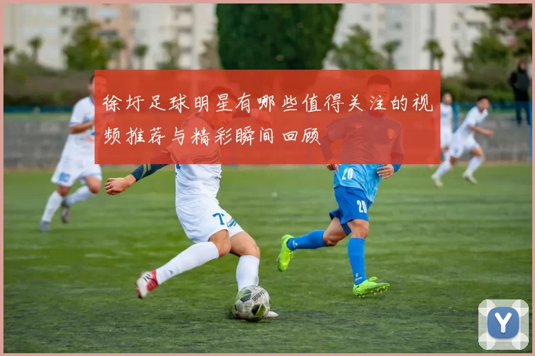 徐圩足球明星有哪些值得关注的视频推荐与精彩瞬间回顾