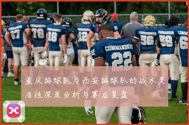 重庆排球队与西安排球队的战术灵活性深度分析与赛后复盘