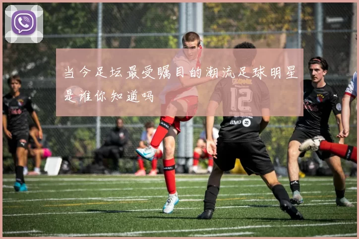 当今足坛最受瞩目的潮流足球明星是谁你知道吗