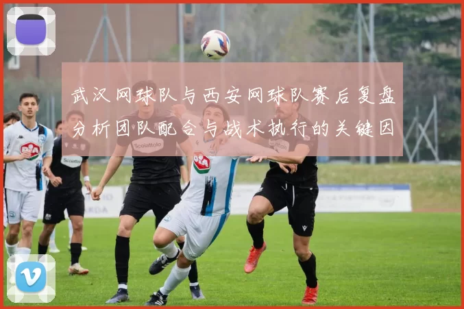 武汉网球队与西安网球队赛后复盘分析团队配合与战术执行的关键因素