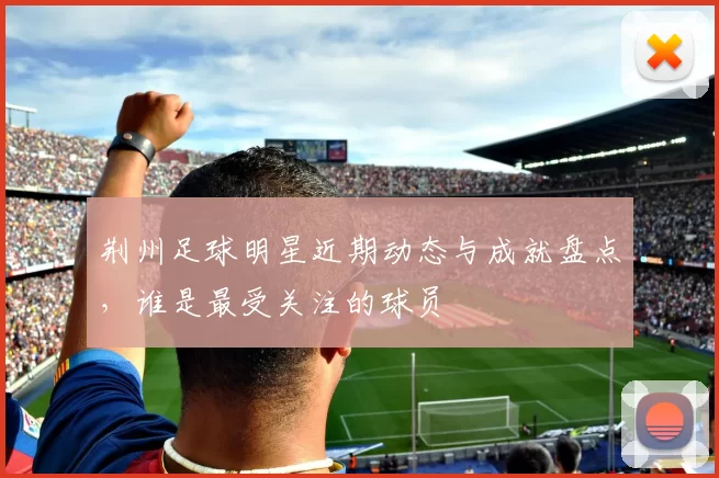 荆州足球明星近期动态与成就盘点，谁是最受关注的球员