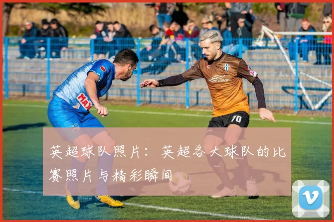 英超球队照片：英超各大球队的比赛照片与精彩瞬间